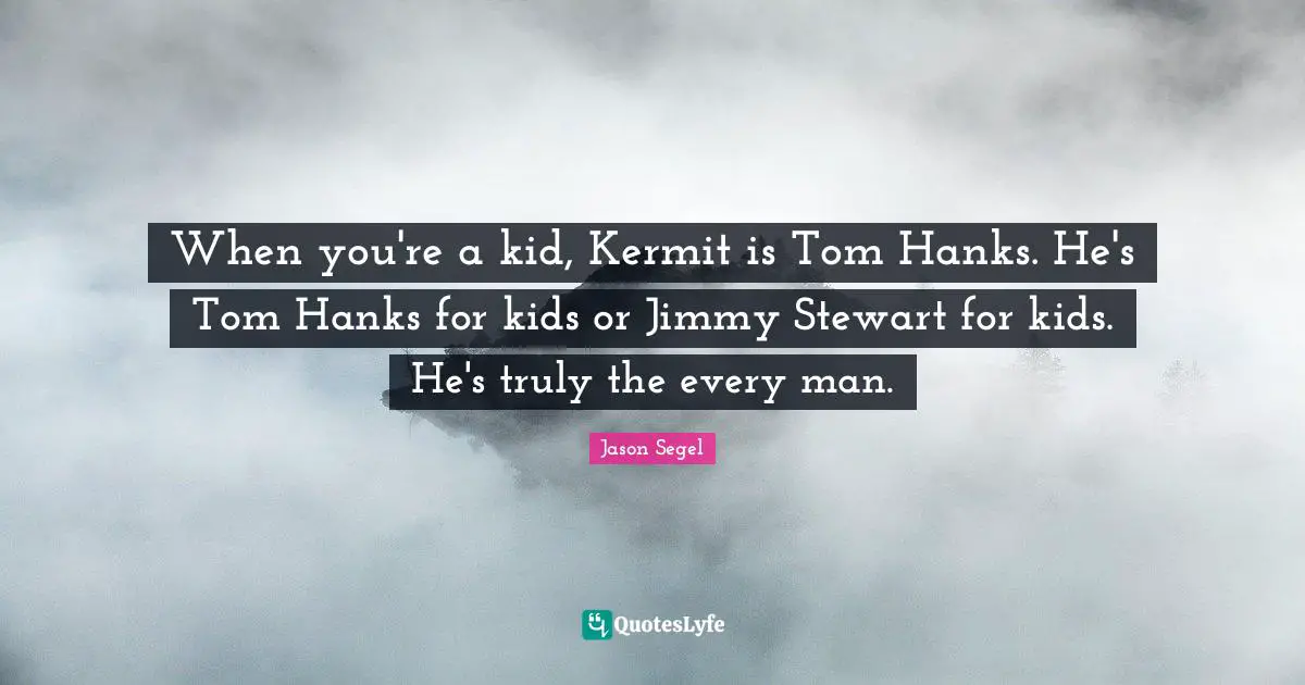 When you're a kid, Kermit is Tom Hanks. He's Tom Hanks for kids or Jimmy Stewart for kids. He's truly the every man.