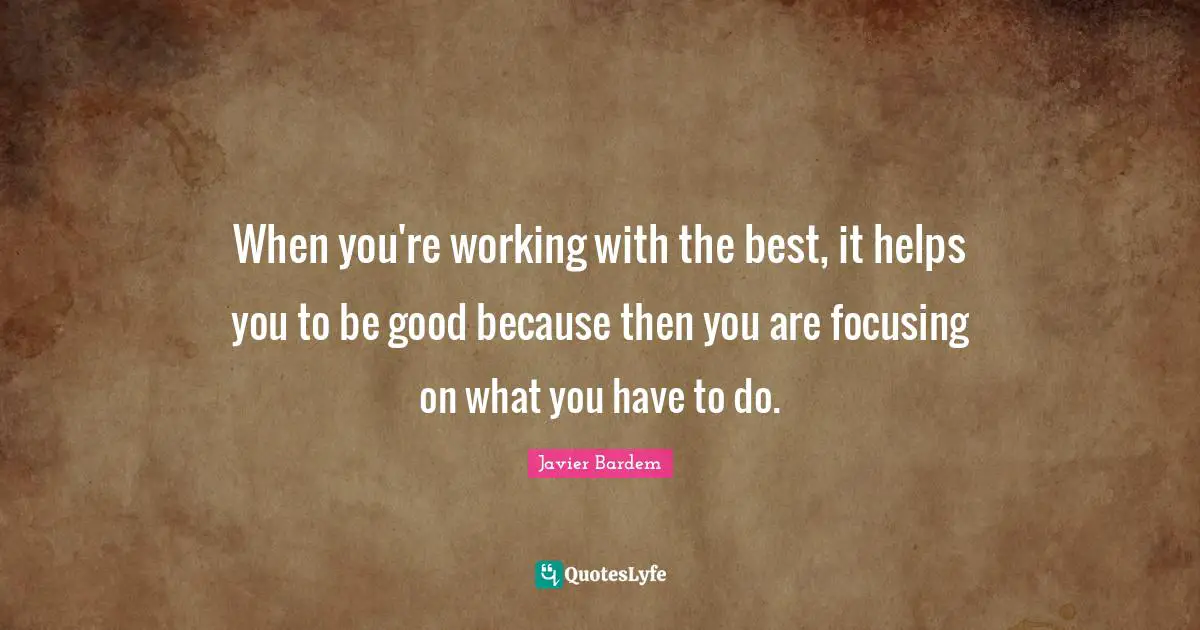 When you're working with the best, it helps you to be good because then you are focusing on what you have to do.