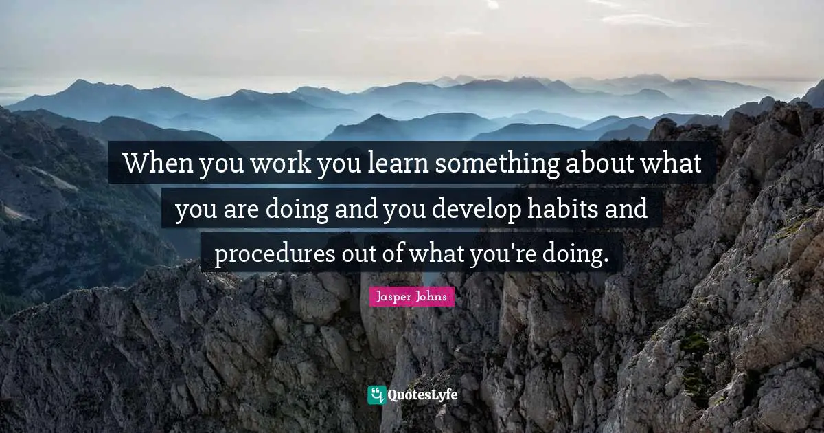 When you work you learn something about what you are doing and you develop habits and procedures out of what you're doing.