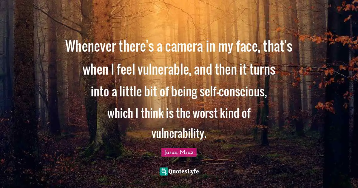 Whenever there's a camera in my face, that's when I feel vulnerable, and then it turns into a little bit of being self-conscious, which I think is the worst kind of vulnerability.