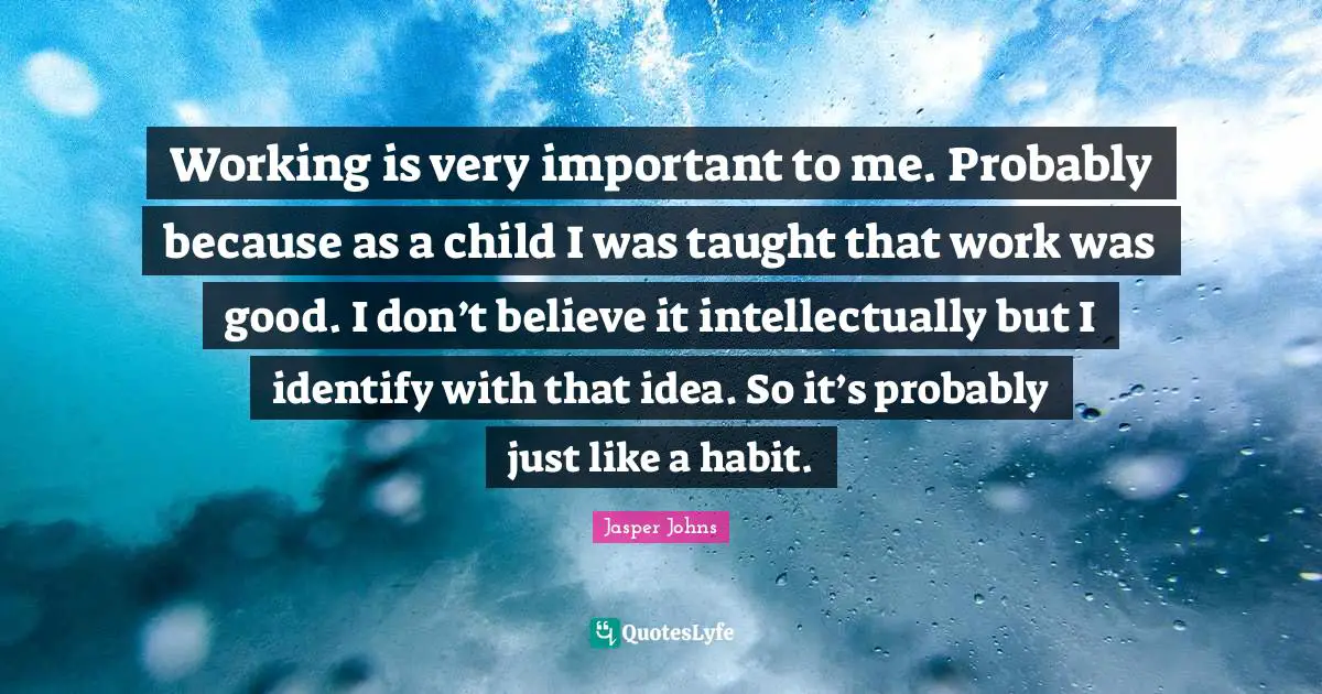 Working is very important to me. Probably because as a child I was taught that work was good. I don’t believe it intellectually but I identify with that idea. So it’s probably just like a habit.