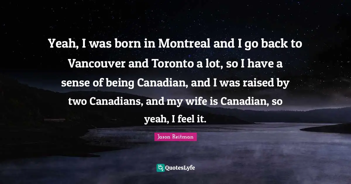 Yeah, I was born in Montreal and I go back to Vancouver and Toronto a lot, so I have a sense of being Canadian, and I was raised by two Canadians, and my wife is Canadian, so yeah, I feel it.
