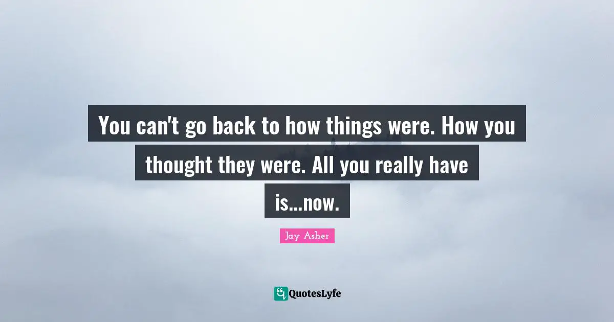 You can't go back to how things were. How you thought they were. All you really have is...now.
