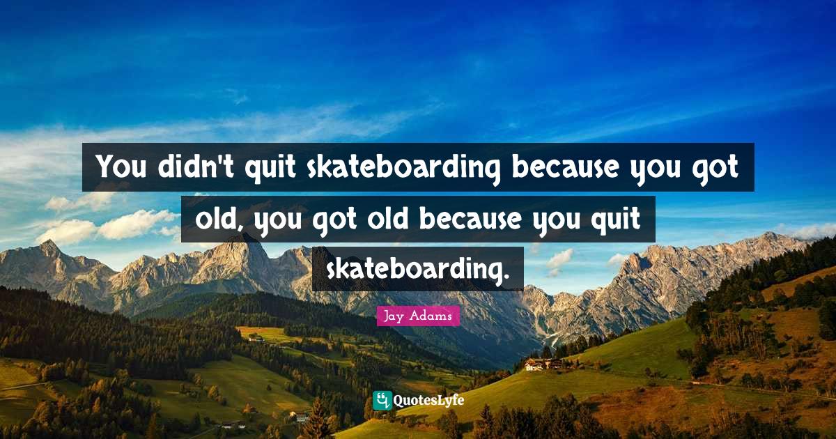 You didn't quit skateboarding because you got old, you got old because