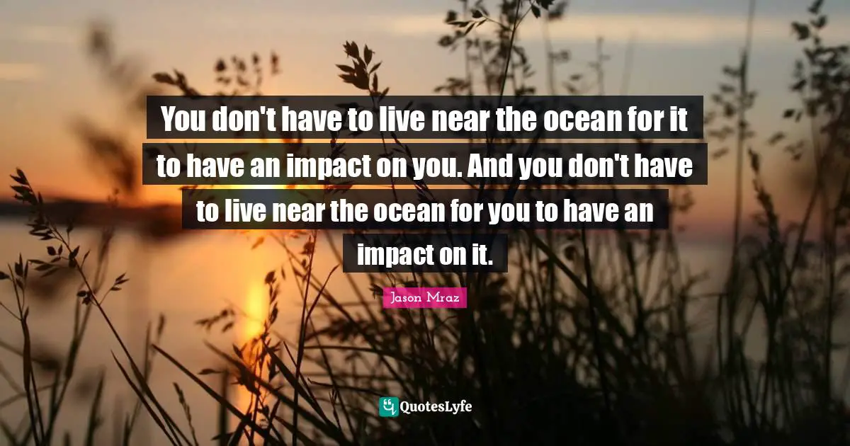 Jason Mraz Quotes: "You don't have to live near the ocean for it to have an impact on you. And you don't have to live near the ocean for you to have an impact on it."
