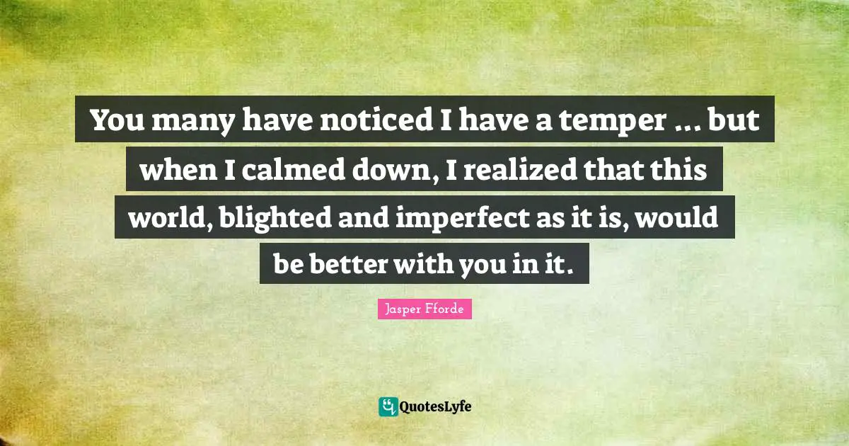 You many have noticed I have a temper ... but when I calmed down, I realized that this world, blighted and imperfect as it is, would be better with you in it.