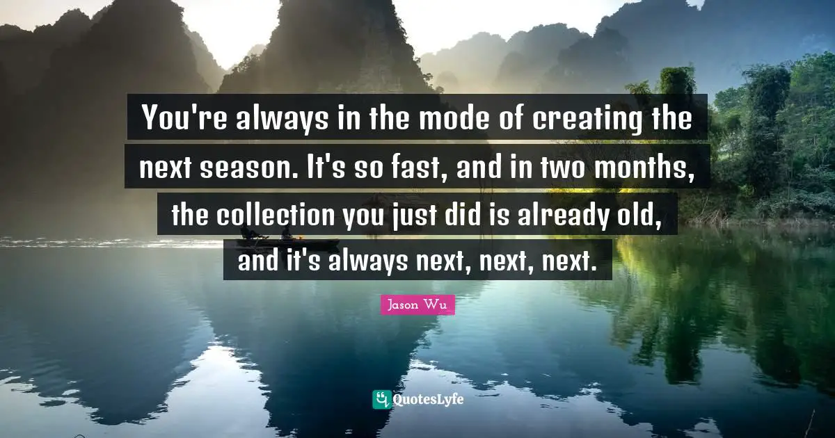 You're always in the mode of creating the next season. It's so fast, and in two months, the collection you just did is already old, and it's always next, next, next.