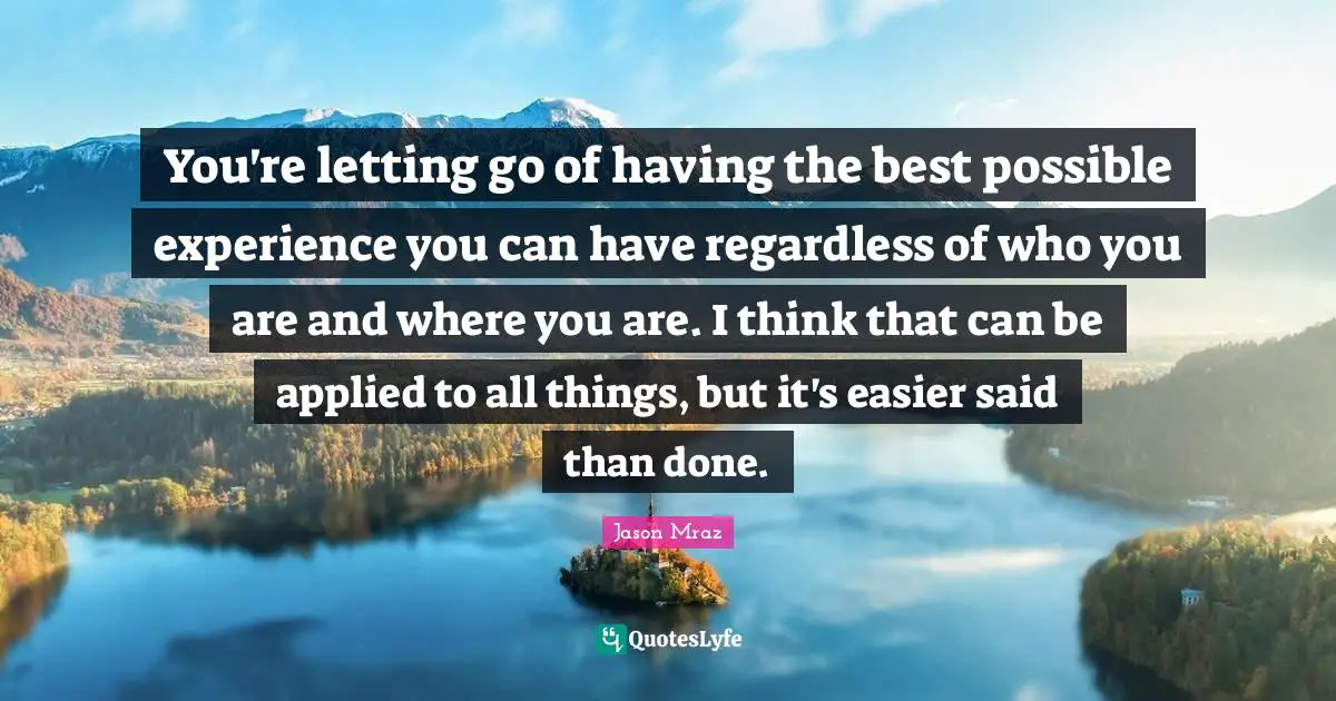 You're letting go of having the best possible experience you can have regardless of who you are and where you are. I think that can be applied to all things, but it's easier said than done.