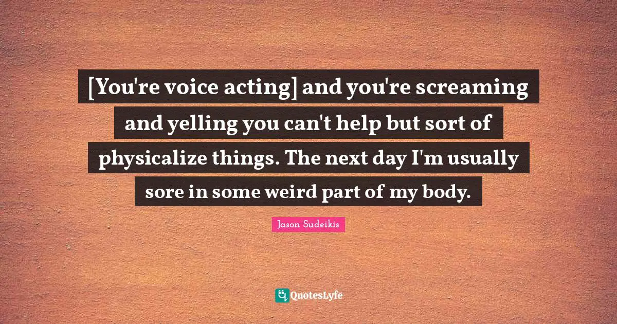[You're voice acting] and you're screaming and yelling you can't help but sort of physicalize things. The next day I'm usually sore in some weird part of my body.
