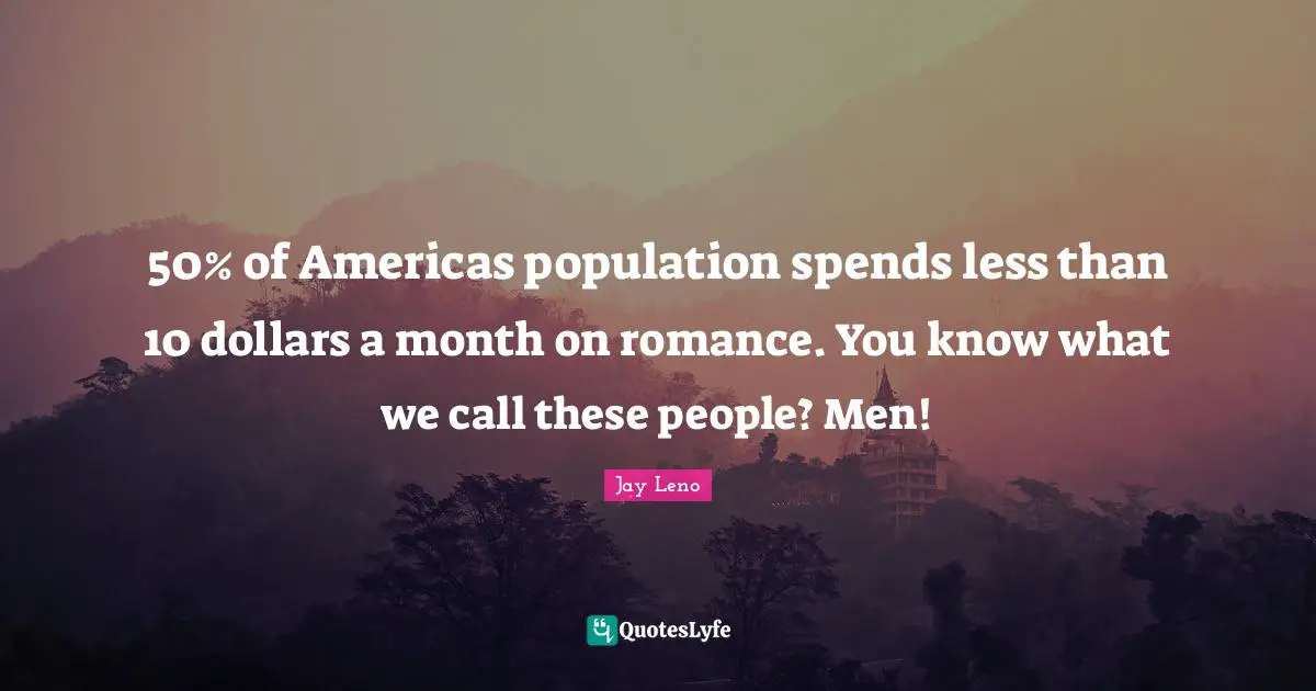 50% of Americas population spends less than 10 dollars a month on romance. You know what we call these people? Men!