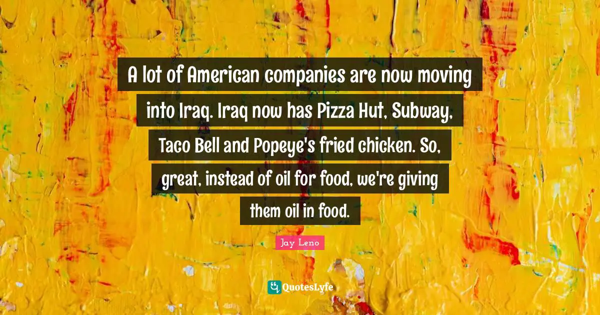 A lot of American companies are now moving into Iraq. Iraq now has Pizza Hut, Subway, Taco Bell and Popeye's fried chicken. So, great, instead of oil for food, we're giving them oil in food.