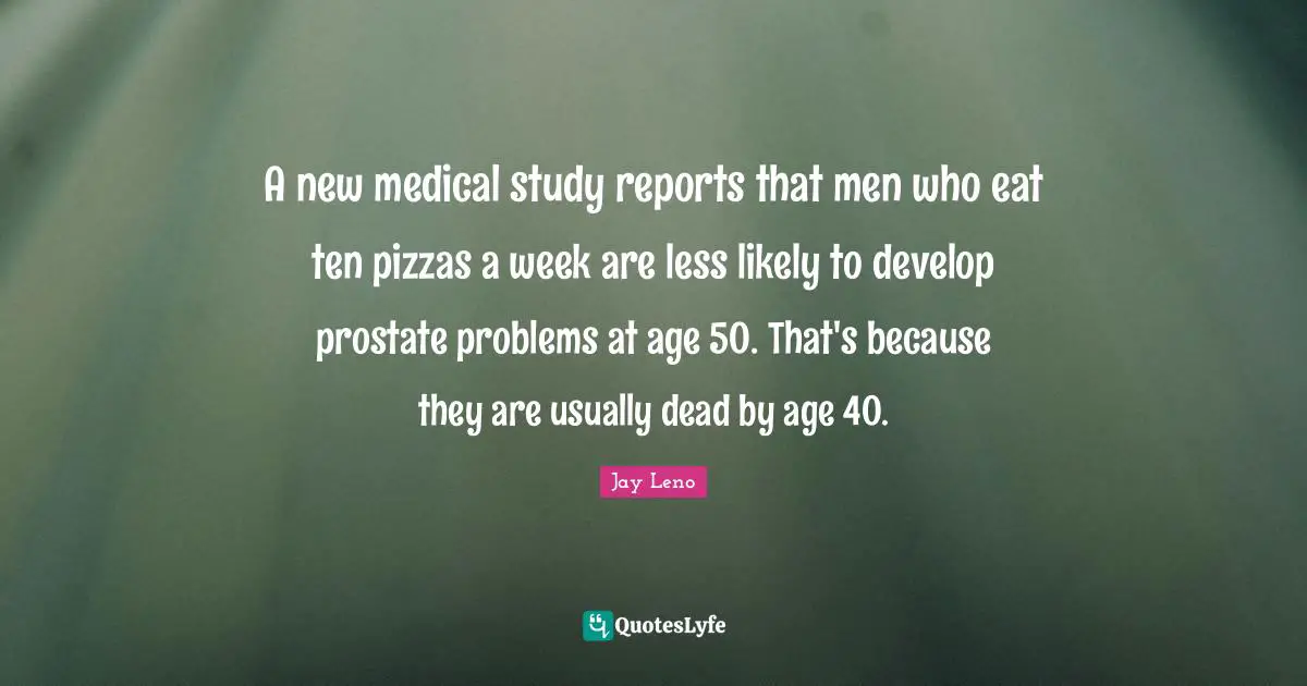 A new medical study reports that men who eat ten pizzas a week are less likely to develop prostate problems at age 50. That's because they are usually dead by age 40.