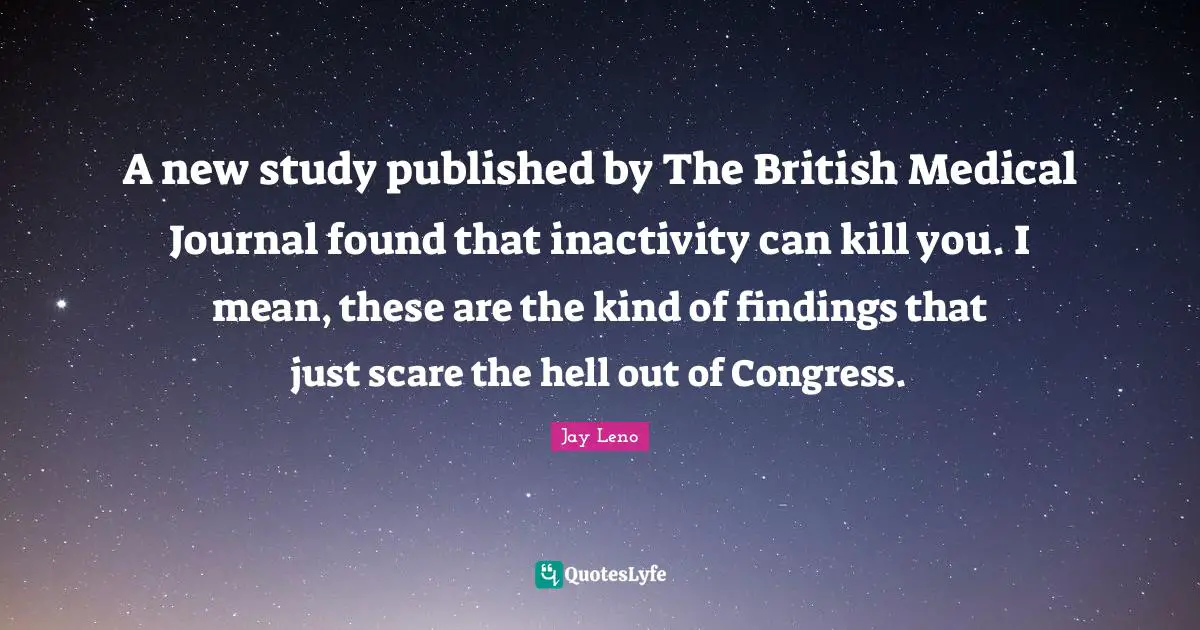 A new study published by The British Medical Journal found that inactivity can kill you. I mean, these are the kind of findings that just scare the hell out of Congress.