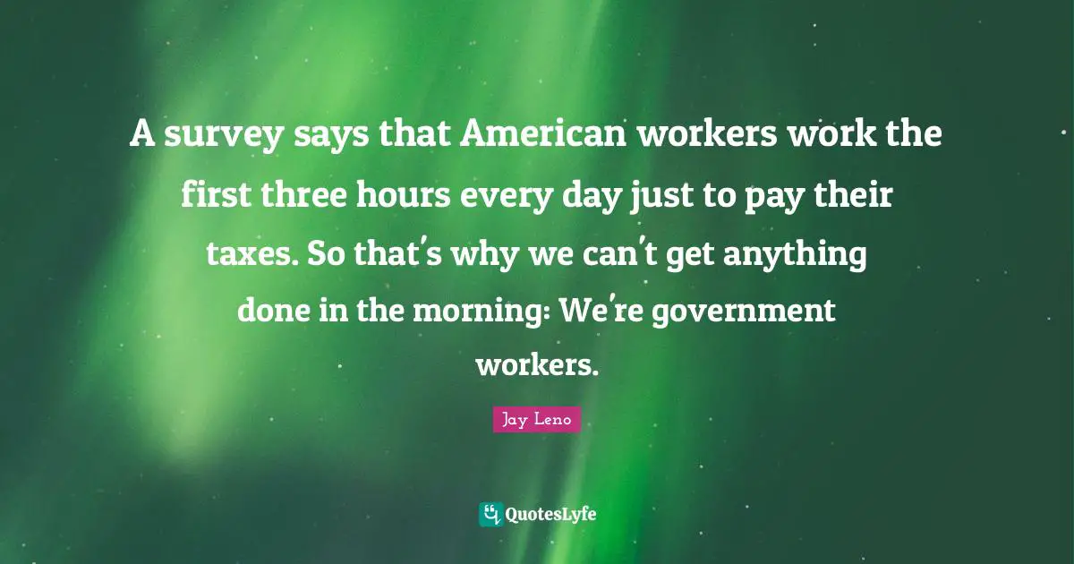 A survey says that American workers work the first three hours every day just to pay their taxes. So that's why we can't get anything done in the morning: We're government workers.