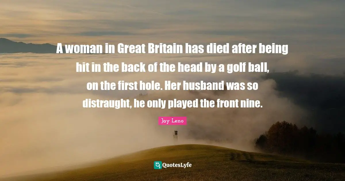 A woman in Great Britain has died after being hit in the back of the head by a golf ball, on the first hole. Her husband was so distraught, he only played the front nine.