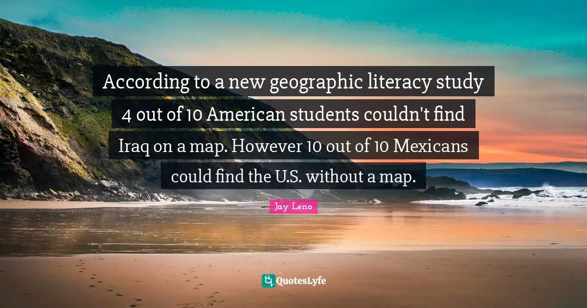 Jay Leno Quotes: "According to a new geographic literacy study 4 out of 10 American students couldn't find Iraq on a map. However 10 out of 10 Mexicans could find the U.S. without a map."