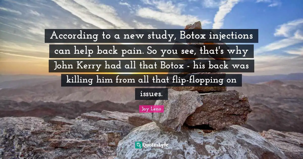 Jay Leno Quotes: "According to a new study, Botox injections can help back pain. So you see, that's why John Kerry had all that Botox - his back was killing him from all that flip-flopping on issues."