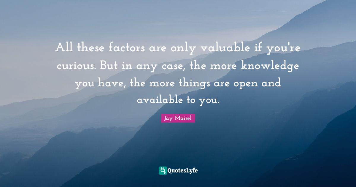 All these factors are only valuable if you're curious. But in any case, the more knowledge you have, the more things are open and available to you.
