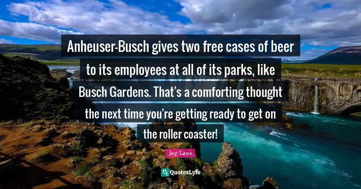 Anheuser-Busch gives two free cases of beer to its employees at all of its parks, like Busch Gardens. That's a comforting thought the next time you're getting ready to get on the roller coaster!
