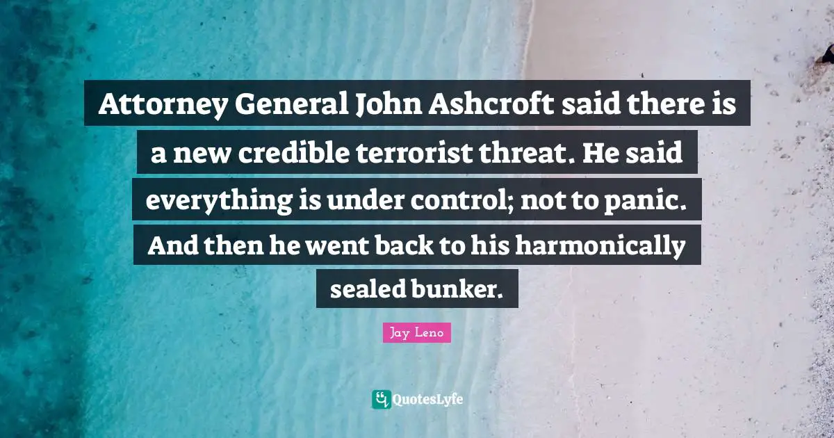 Attorney Quotes: "Attorney General John Ashcroft said there is a new credible terrorist threat. He said everything is under control; not to panic. And then he went back to his harmonically sealed bunker."