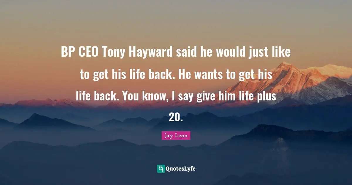 BP CEO Tony Hayward said he would just like to get his life back. He wants to get his life back. You know, I say give him life plus 20.