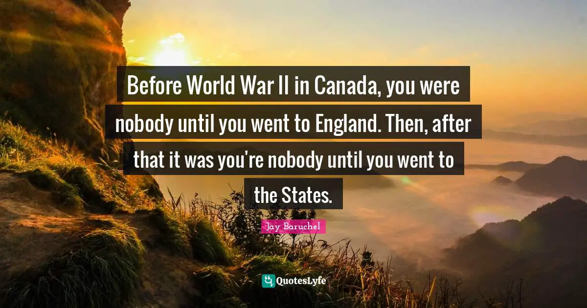Before World War II in Canada, you were nobody until you went to England. Then, after that it was you're nobody until you went to the States.