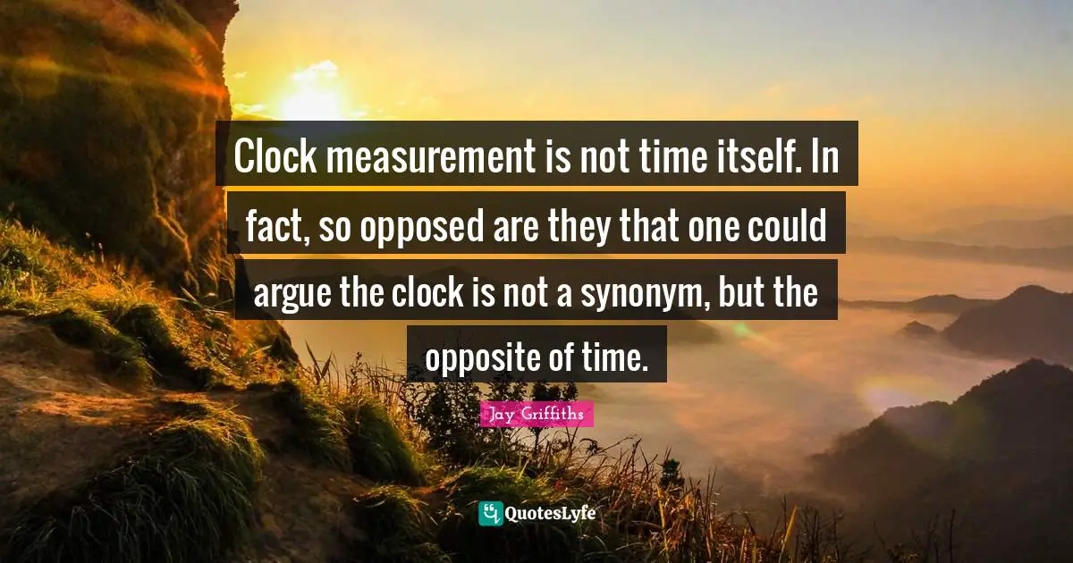 Clock measurement is not time itself. In fact, so opposed are they that one could argue the clock is not a synonym, but the opposite of time.