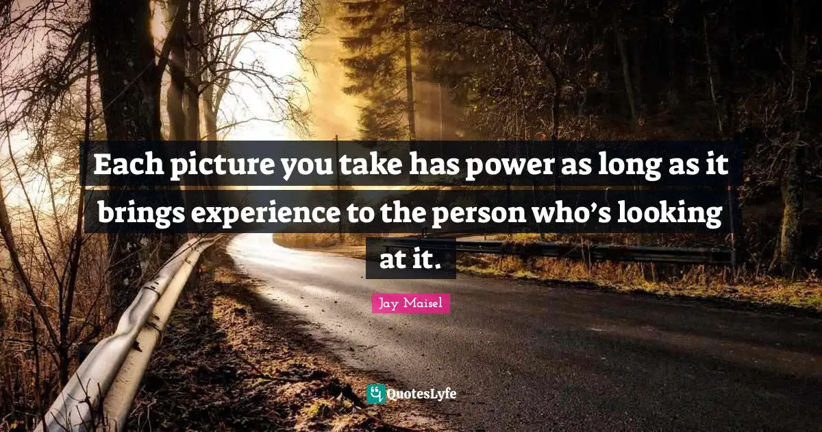 Each picture you take has power as long as it brings experience to the person who’s looking at it.