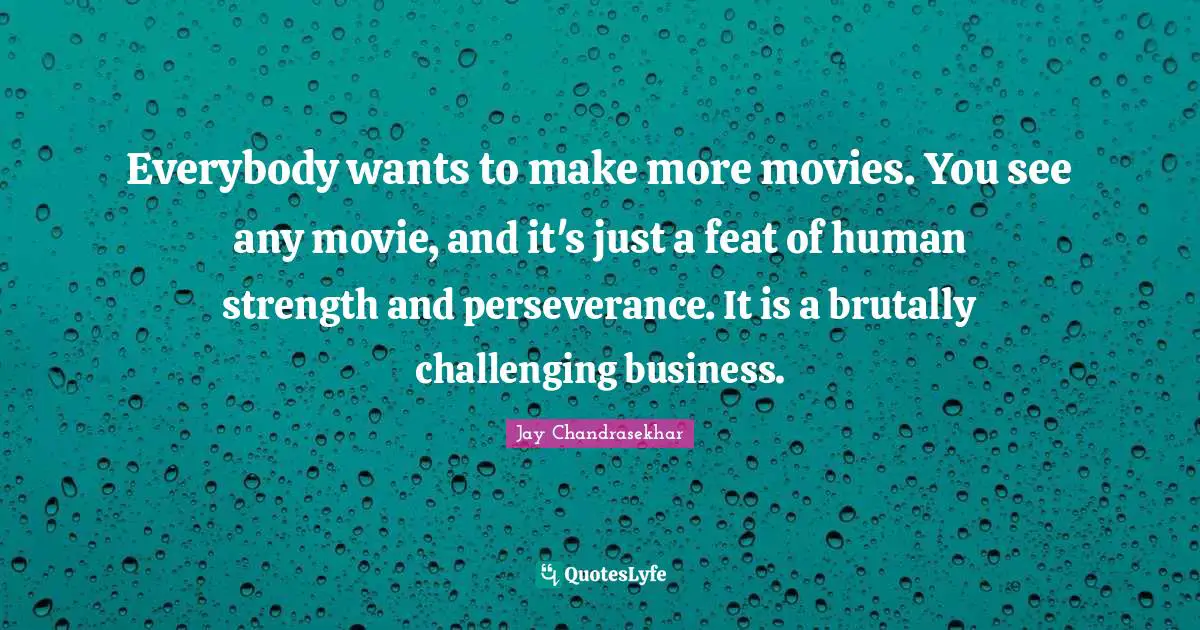 Everybody wants to make more movies. You see any movie, and it's just a feat of human strength and perseverance. It is a brutally challenging business.