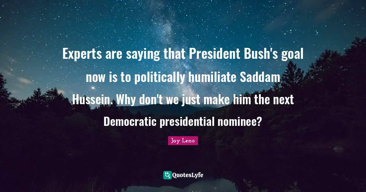 Experts are saying that President Bush's goal now is to politically humiliate Saddam Hussein. Why don't we just make him the next Democratic presidential nominee?