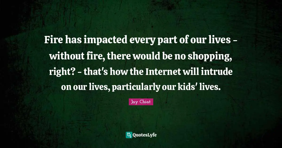 Fire has impacted every part of our lives - without fire, there would be no shopping, right? - that's how the Internet will intrude on our lives, particularly our kids' lives.