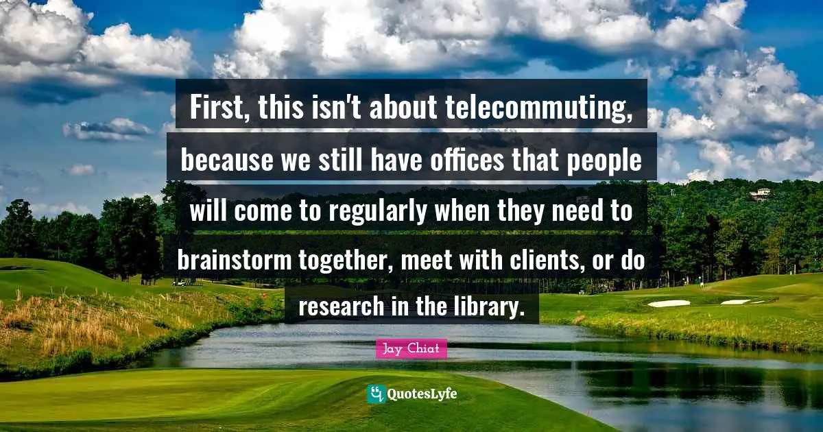 First, this isn't about telecommuting, because we still have offices that people will come to regularly when they need to brainstorm together, meet with clients, or do research in the library.
