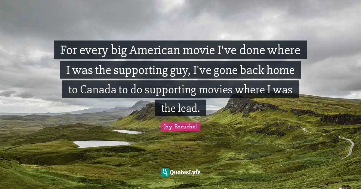 For every big American movie I've done where I was the supporting guy, I've gone back home to Canada to do supporting movies where I was the lead.