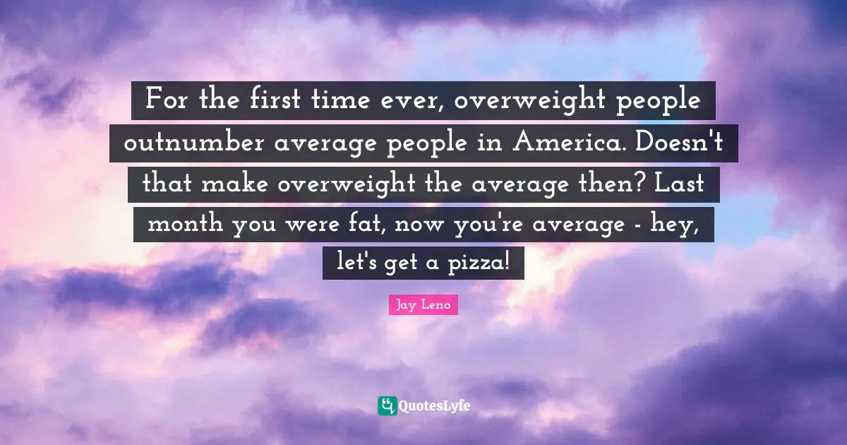 For the first time ever, overweight people outnumber average people in America. Doesn't that make overweight the average then? Last month you were fat, now you're average - hey, let's get a pizza!