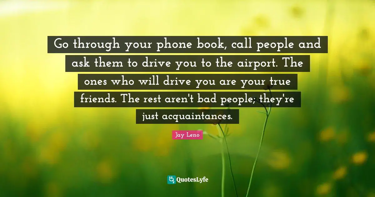 Jay Leno Quotes: "Go through your phone book, call people and ask them to drive you to the airport. The ones who will drive you are your true friends. The rest aren't bad people; they're just acquaintances."
