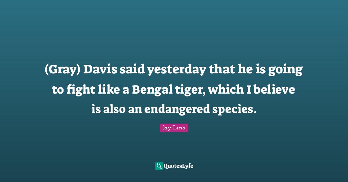 (Gray) Davis said yesterday that he is going to fight like a Bengal tiger, which I believe is also an endangered species.