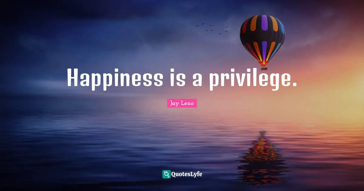 Happiness is a privilege.