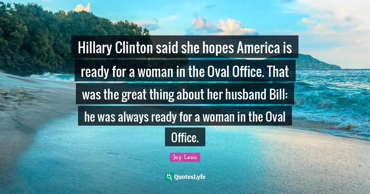 Hillary Clinton said she hopes America is ready for a woman in the Oval Office. That was the great thing about her husband Bill: he was always ready for a woman in the Oval Office.
