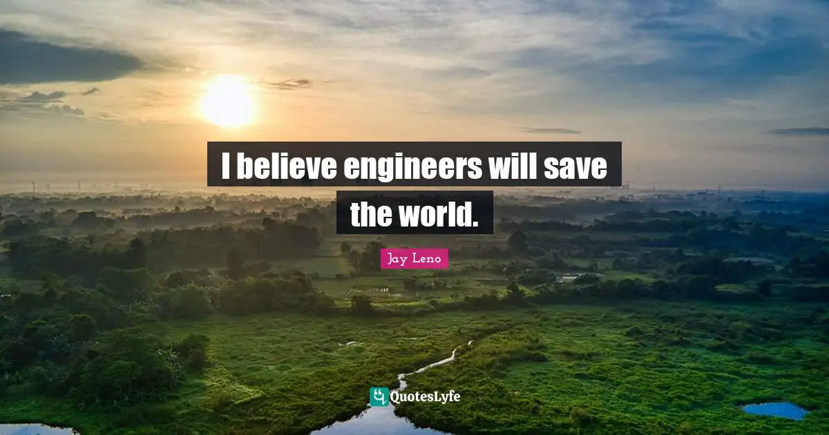 I believe engineers will save the world.