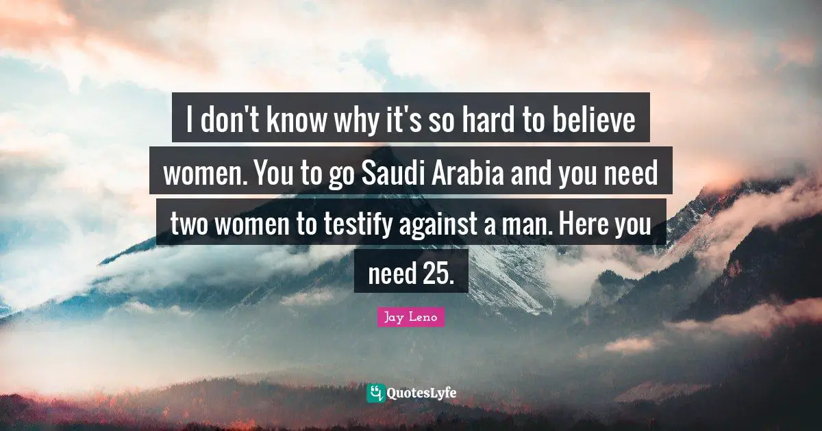 I don't know why it's so hard to believe women. You to go Saudi Arabia and you need two women to testify against a man. Here you need 25.