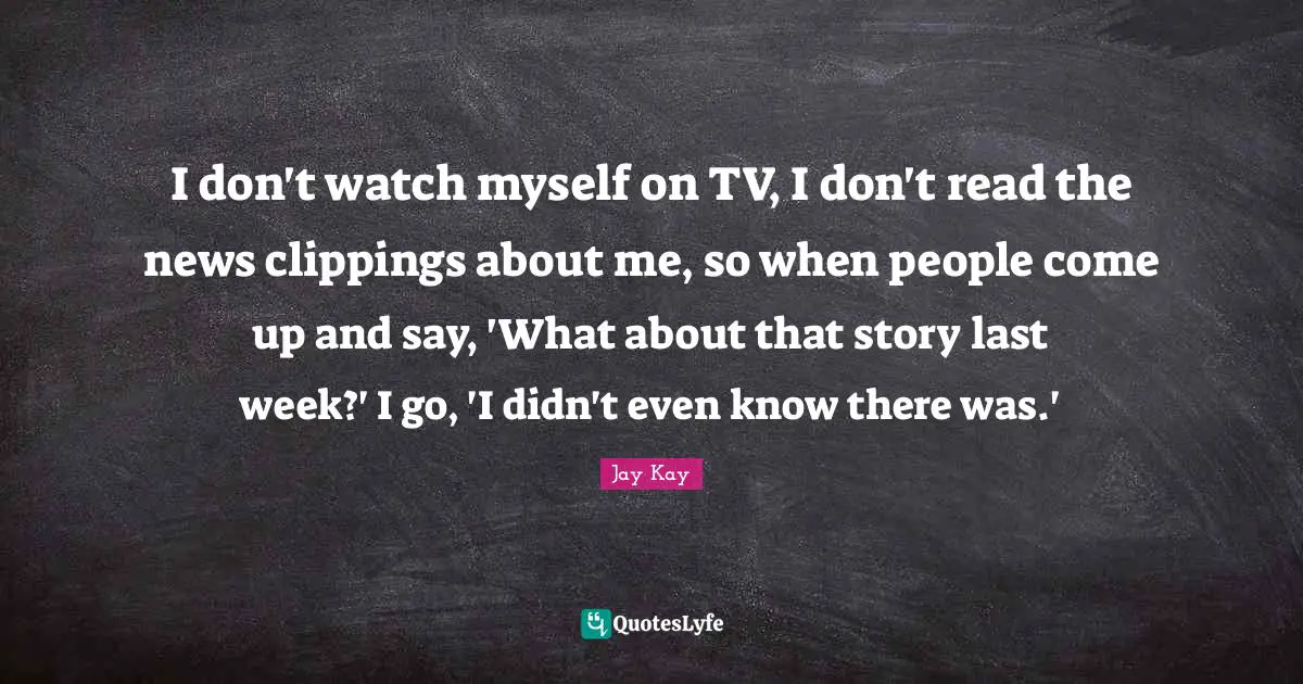 I don't watch myself on TV, I don't read the news clippings about me, so when people come up and say, 'What about that story last week?' I go, 'I didn't even know there was.'