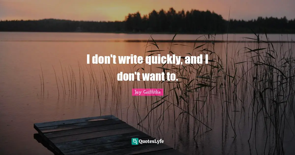 I don't write quickly, and I don't want to.