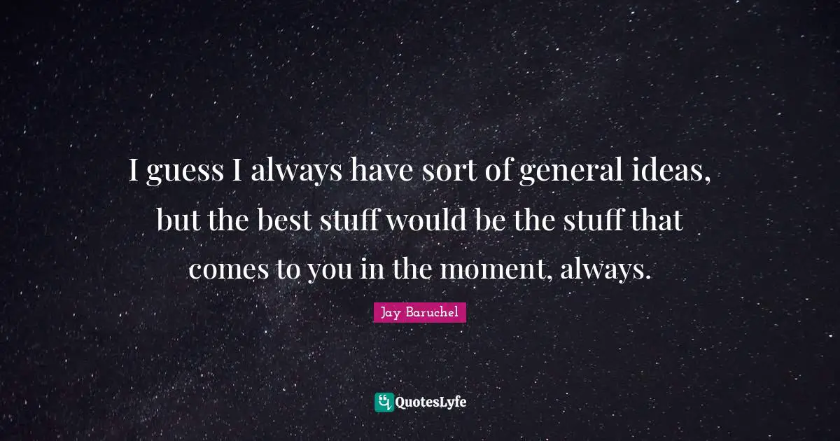 I guess I always have sort of general ideas, but the best stuff would be the stuff that comes to you in the moment, always.
