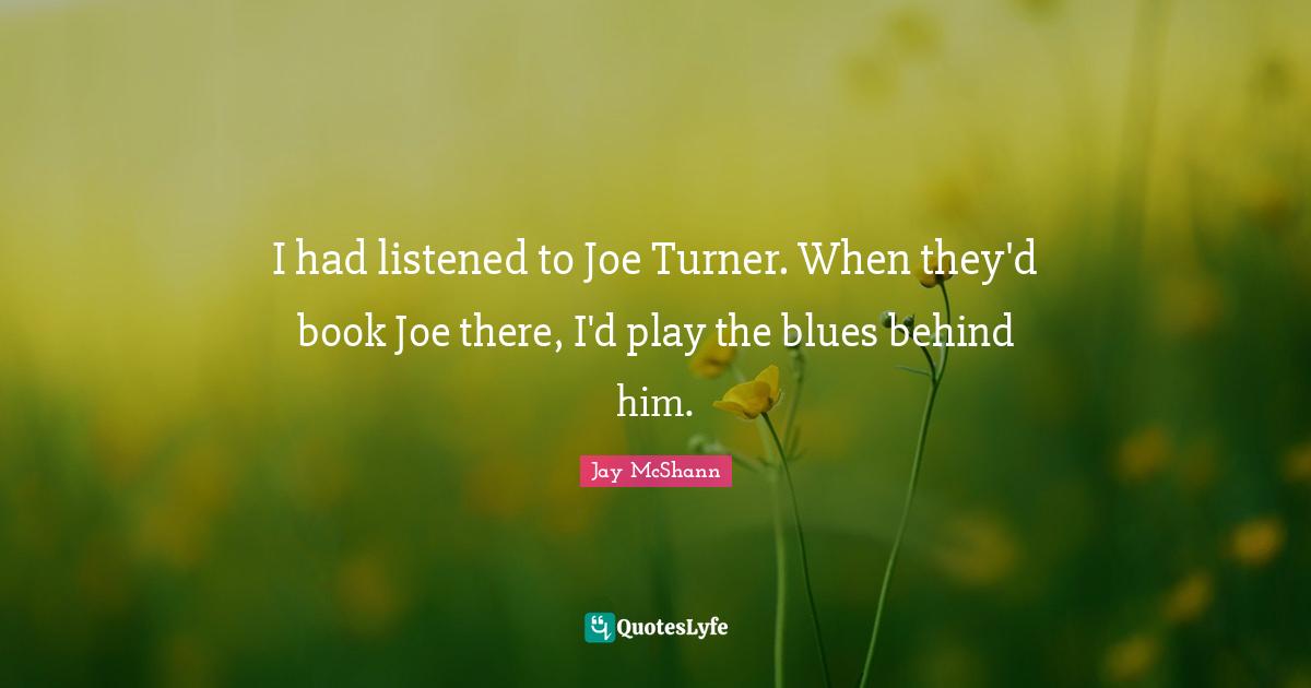 I had listened to Joe Turner. When they'd book Joe there, I'd play the blues behind him.