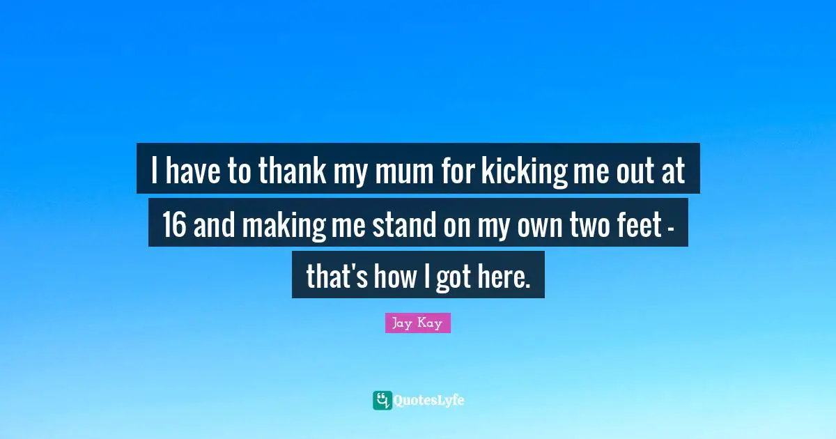 I have to thank my mum for kicking me out at 16 and making me stand on my own two feet - that's how I got here.