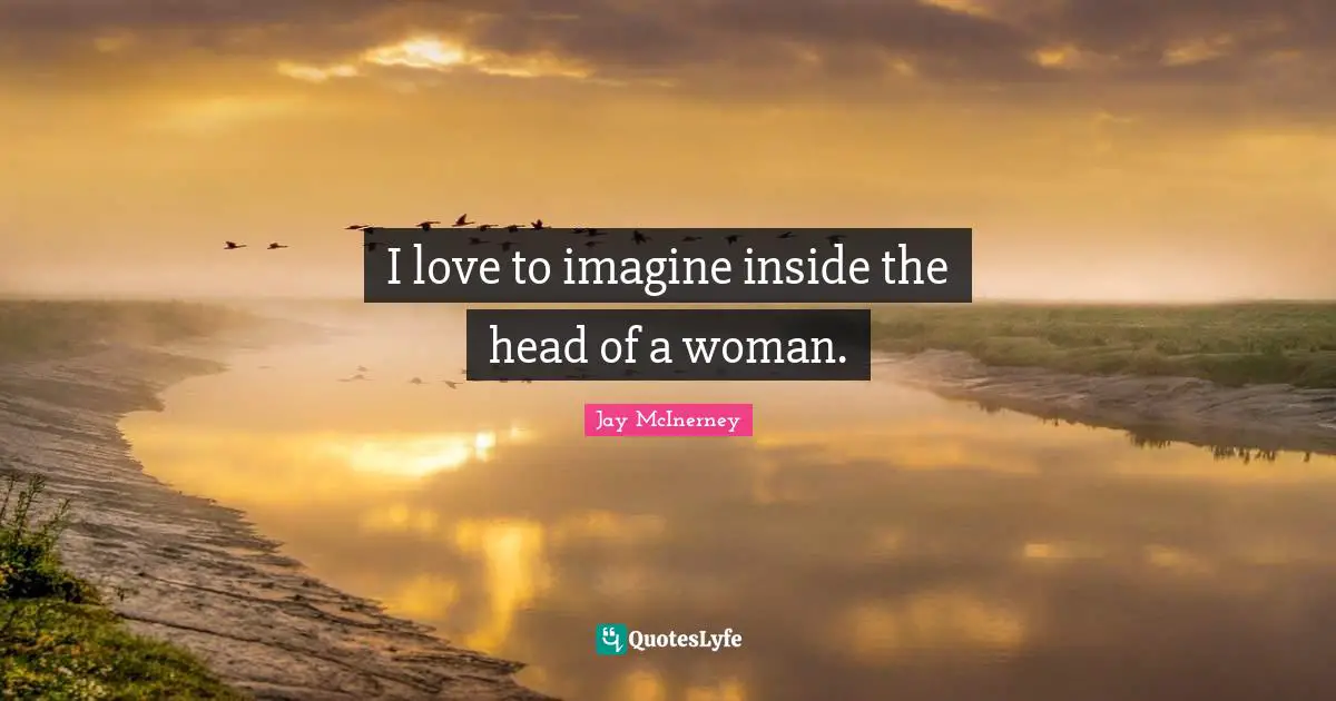 I love to imagine inside the head of a woman.