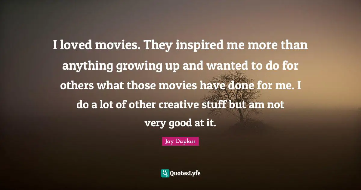 I loved movies. They inspired me more than anything growing up and wanted to do for others what those movies have done for me. I do a lot of other creative stuff but am not very good at it.