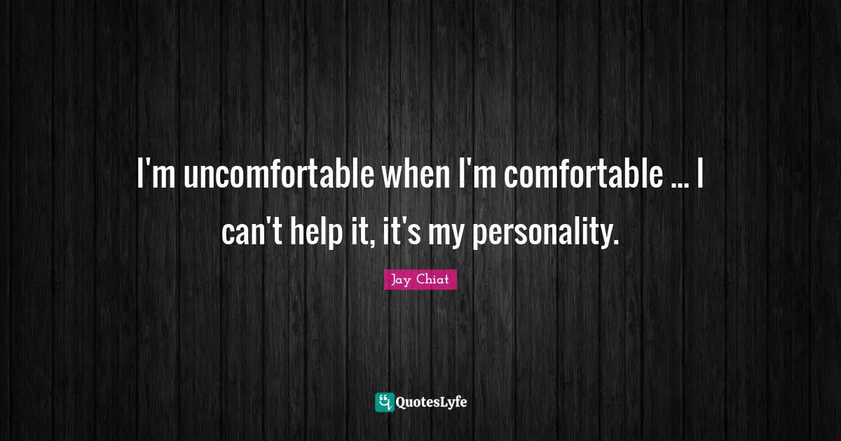 I'm uncomfortable when I'm comfortable ... I can't help it, it's my personality.