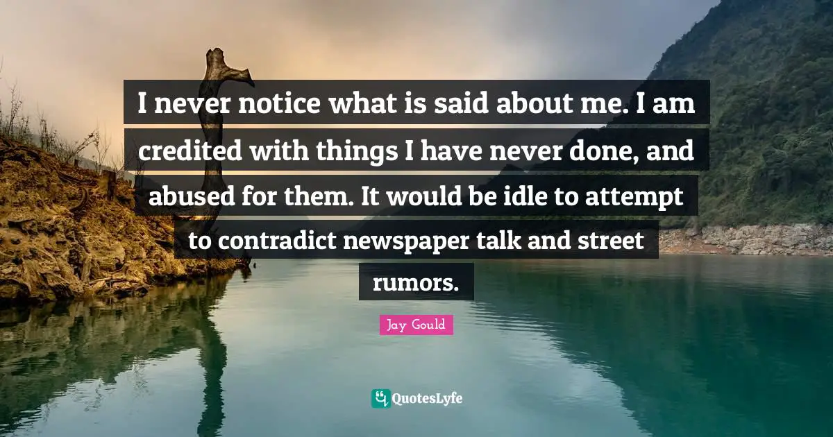 I never notice what is said about me. I am credited with things I have never done, and abused for them. It would be idle to attempt to contradict newspaper talk and street rumors.