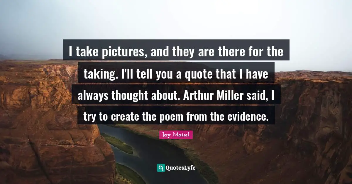 Arthur Quotes: "I take pictures, and they are there for the taking. I'll tell you a quote that I have always thought about. Arthur Miller said, I try to create the poem from the evidence."